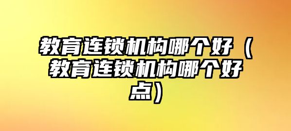 教育連鎖機構(gòu)哪個好（教育連鎖機構(gòu)哪個好點）