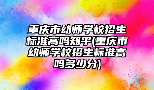 重慶市幼師學校招生標準高嗎知乎(重慶市幼師學校招生標準高嗎多少分)