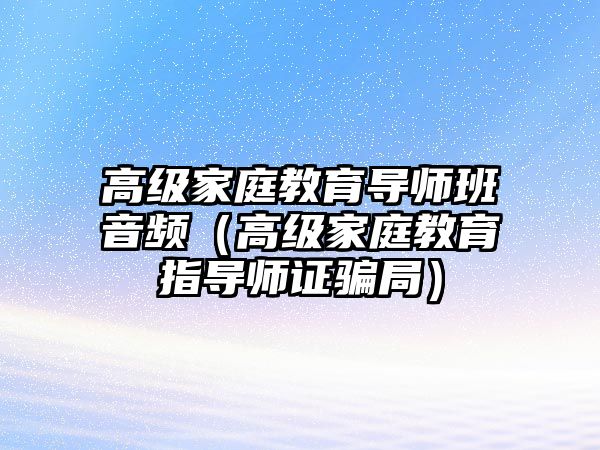 高級(jí)家庭教育導(dǎo)師班音頻（高級(jí)家庭教育指導(dǎo)師證騙局）