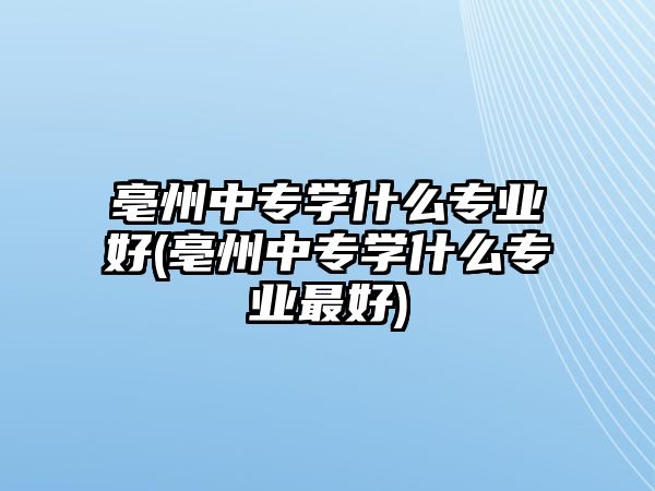 亳州中專學(xué)什么專業(yè)好(亳州中專學(xué)什么專業(yè)最好)