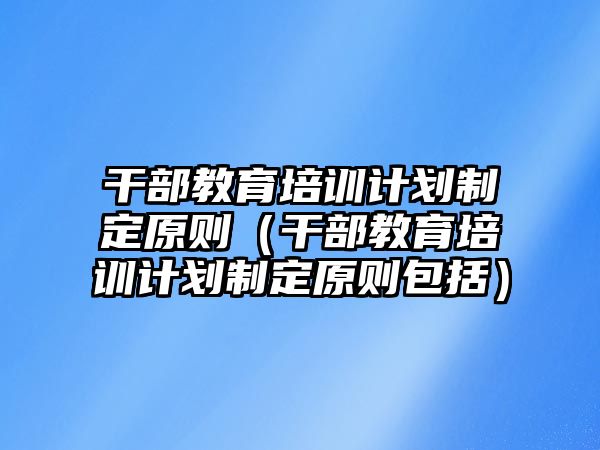 干部教育培訓(xùn)計(jì)劃制定原則（干部教育培訓(xùn)計(jì)劃制定原則包括）