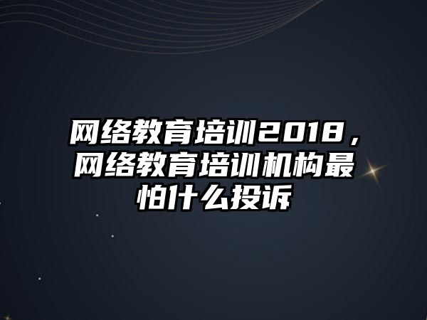 網(wǎng)絡(luò)教育培訓(xùn)2018，網(wǎng)絡(luò)教育培訓(xùn)機(jī)構(gòu)最怕什么投訴