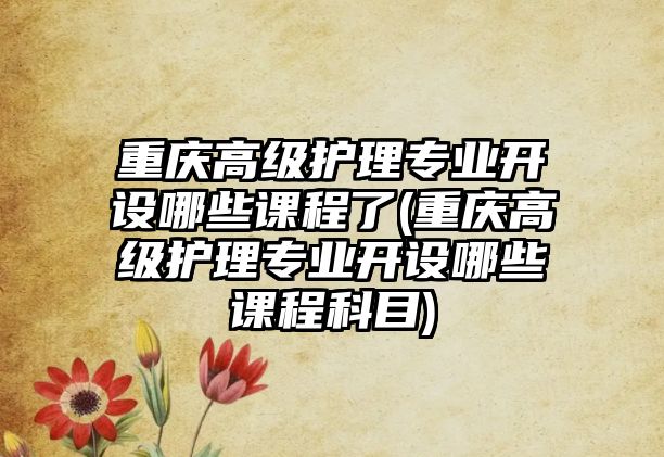 重慶高級護(hù)理專業(yè)開設(shè)哪些課程了(重慶高級護(hù)理專業(yè)開設(shè)哪些課程科目)