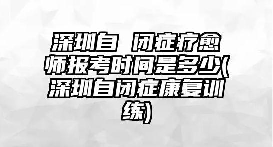 深圳自 閉癥療愈師報考時間是多少(深圳自閉癥康復(fù)訓(xùn)練)