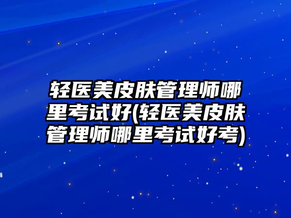 輕醫(yī)美皮膚管理師哪里考試好(輕醫(yī)美皮膚管理師哪里考試好考)