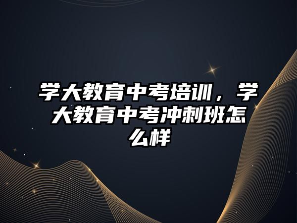 學大教育中考培訓，學大教育中考沖刺班怎么樣