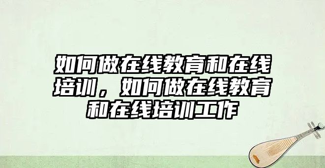 如何做在線教育和在線培訓，如何做在線教育和在線培訓工作