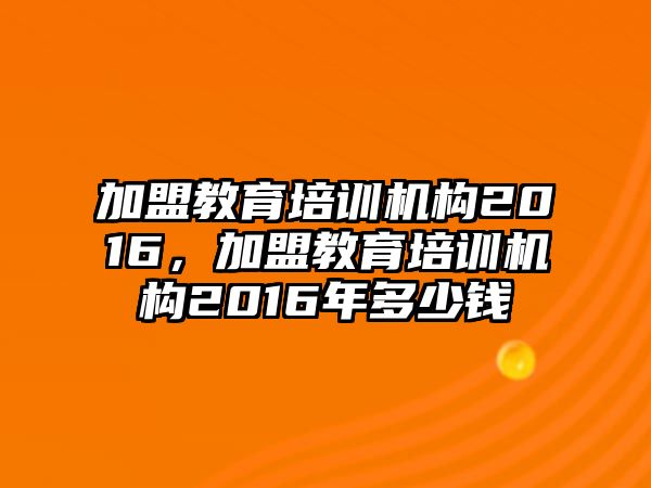 加盟教育培訓機構2016，加盟教育培訓機構2016年多少錢