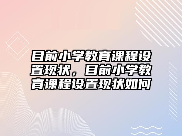 目前小學(xué)教育課程設(shè)置現(xiàn)狀，目前小學(xué)教育課程設(shè)置現(xiàn)狀如何