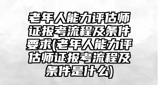 老年人能力評(píng)估師證報(bào)考流程及條件要求(老年人能力評(píng)估師證報(bào)考流程及條件是什么)