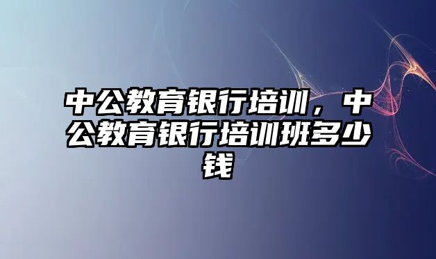 中公教育銀行培訓(xùn)，中公教育銀行培訓(xùn)班多少錢