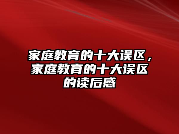 家庭教育的十大誤區(qū)，家庭教育的十大誤區(qū)的讀后感