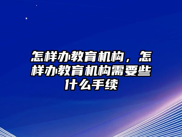 怎樣辦教育機(jī)構(gòu)，怎樣辦教育機(jī)構(gòu)需要些什么手續(xù)