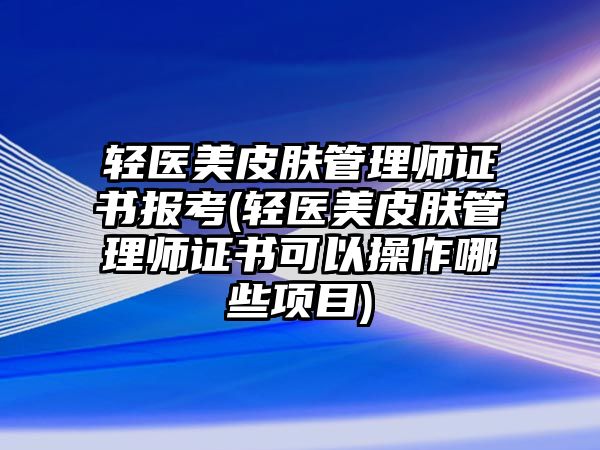 輕醫(yī)美皮膚管理師證書(shū)報(bào)考(輕醫(yī)美皮膚管理師證書(shū)可以操作哪些項(xiàng)目)