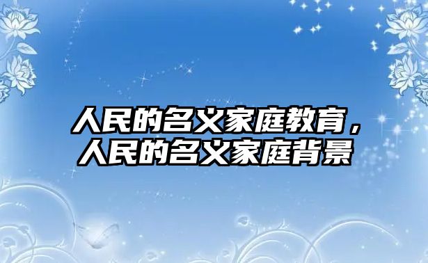 人民的名義家庭教育，人民的名義家庭背景