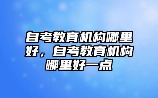 自考教育機(jī)構(gòu)哪里好，自考教育機(jī)構(gòu)哪里好一點(diǎn)