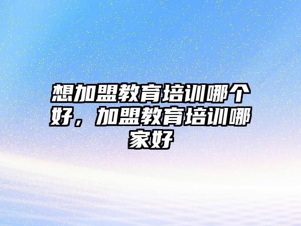 想加盟教育培訓(xùn)哪個好，加盟教育培訓(xùn)哪家好