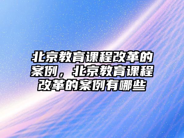 北京教育課程改革的案例，北京教育課程改革的案例有哪些