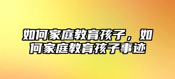 如何家庭教育孩子，如何家庭教育孩子事跡