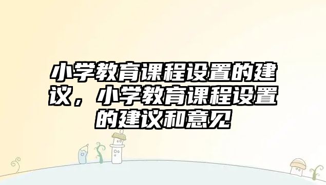 小學(xué)教育課程設(shè)置的建議，小學(xué)教育課程設(shè)置的建議和意見