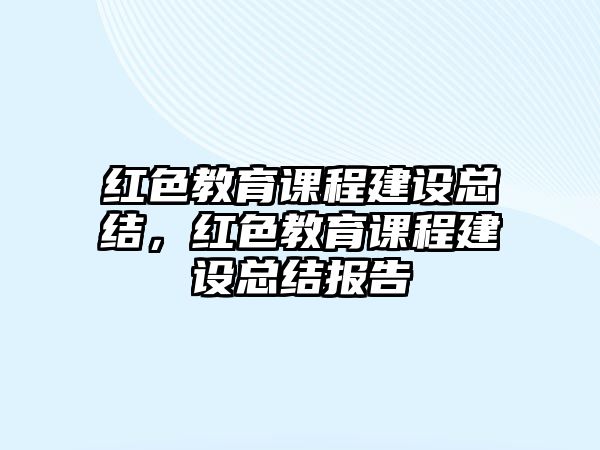 紅色教育課程建設(shè)總結(jié)，紅色教育課程建設(shè)總結(jié)報(bào)告