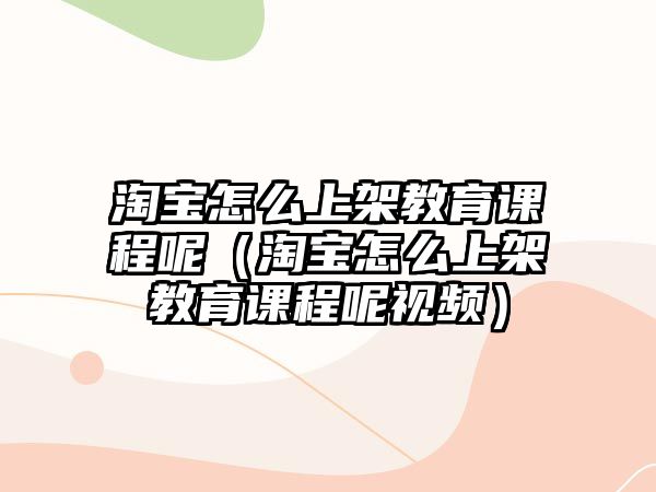 淘寶怎么上架教育課程呢（淘寶怎么上架教育課程呢視頻）