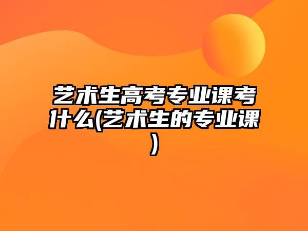 藝術(shù)生高考專業(yè)課考什么(藝術(shù)生的專業(yè)課)