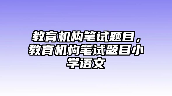 教育機(jī)構(gòu)筆試題目，教育機(jī)構(gòu)筆試題目小學(xué)語文