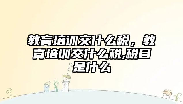 教育培訓(xùn)交什么稅，教育培訓(xùn)交什么稅,稅目是什么