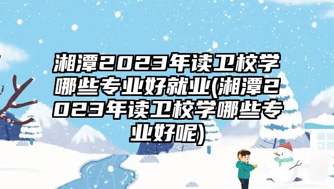 湘潭2023年讀衛(wèi)校學(xué)哪些專業(yè)好就業(yè)(湘潭2023年讀衛(wèi)校學(xué)哪些專業(yè)好呢)