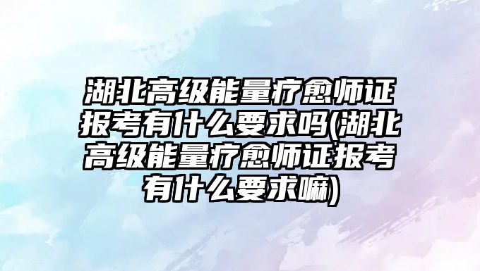 湖北高級能量療愈師證報考有什么要求嗎(湖北高級能量療愈師證報考有什么要求嘛)