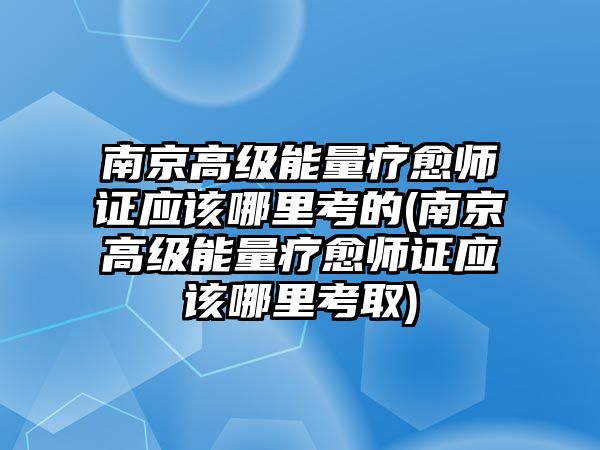 南京高級能量療愈師證應該哪里考的(南京高級能量療愈師證應該哪里考取)