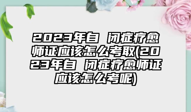 2023年自 閉癥療愈師證應(yīng)該怎么考取(2023年自 閉癥療愈師證應(yīng)該怎么考呢)