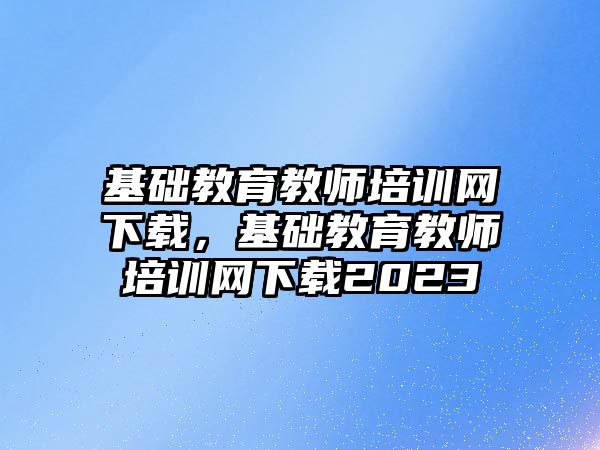 基礎教育教師培訓網(wǎng)下載，基礎教育教師培訓網(wǎng)下載2023