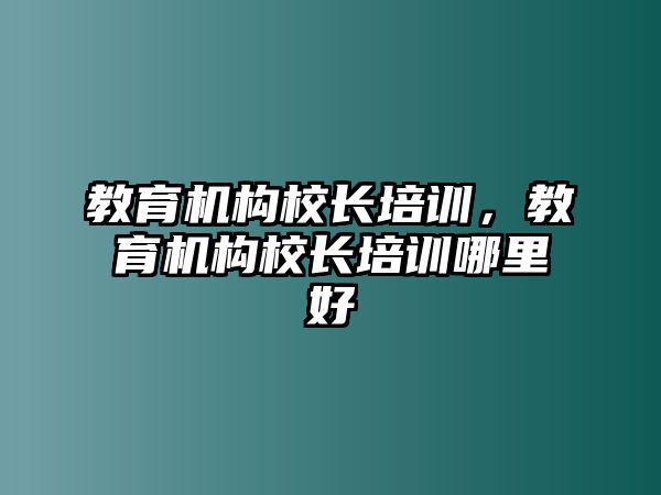 教育機(jī)構(gòu)校長培訓(xùn)，教育機(jī)構(gòu)校長培訓(xùn)哪里好