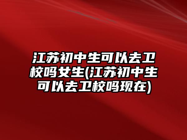 江蘇初中生可以去衛(wèi)校嗎女生(江蘇初中生可以去衛(wèi)校嗎現(xiàn)在)