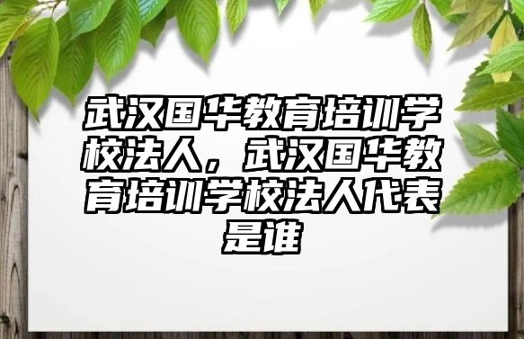 武漢國(guó)華教育培訓(xùn)學(xué)校法人，武漢國(guó)華教育培訓(xùn)學(xué)校法人代表是誰