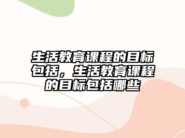 生活教育課程的目標(biāo)包括，生活教育課程的目標(biāo)包括哪些