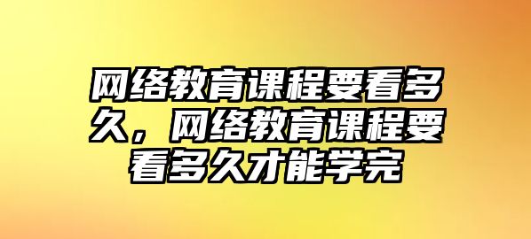 網(wǎng)絡(luò)教育課程要看多久，網(wǎng)絡(luò)教育課程要看多久才能學(xué)完