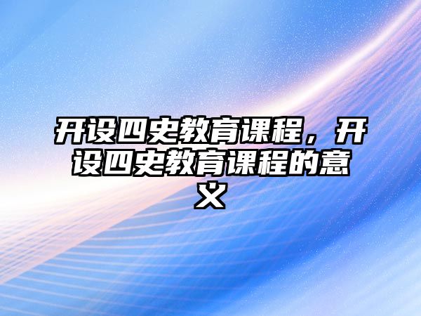 開設(shè)四史教育課程，開設(shè)四史教育課程的意義