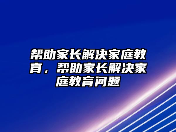 幫助家長解決家庭教育，幫助家長解決家庭教育問題