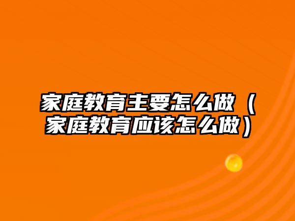 家庭教育主要怎么做（家庭教育應(yīng)該怎么做）