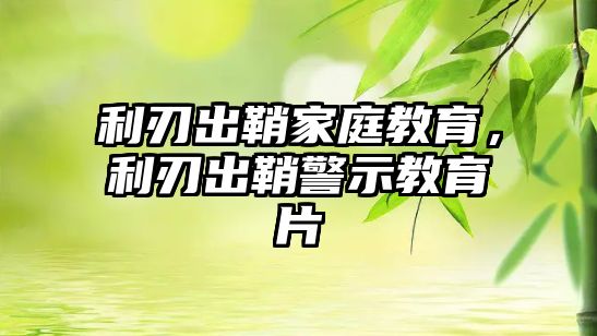 利刃出鞘家庭教育，利刃出鞘警示教育片