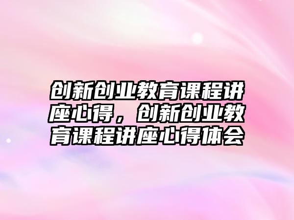 創(chuàng)新創(chuàng)業(yè)教育課程講座心得，創(chuàng)新創(chuàng)業(yè)教育課程講座心得體會(huì)