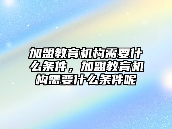 加盟教育機構(gòu)需要什么條件，加盟教育機構(gòu)需要什么條件呢