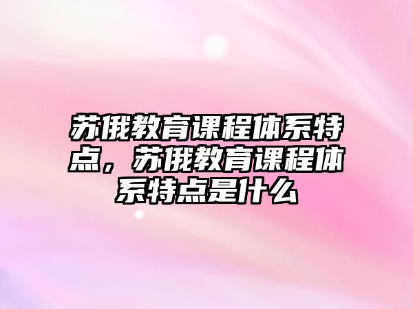 蘇俄教育課程體系特點(diǎn)，蘇俄教育課程體系特點(diǎn)是什么