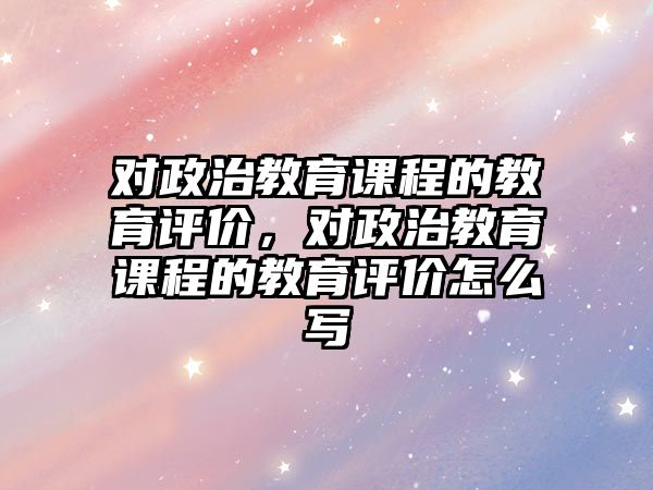 對政治教育課程的教育評價，對政治教育課程的教育評價怎么寫