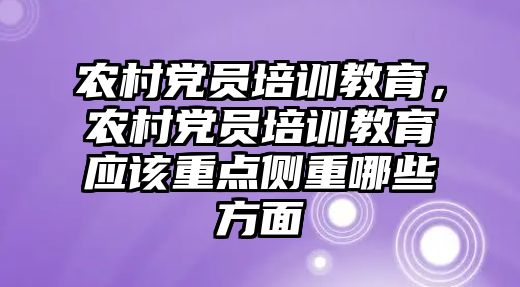 農(nóng)村黨員培訓教育，農(nóng)村黨員培訓教育應(yīng)該重點側(cè)重哪些方面