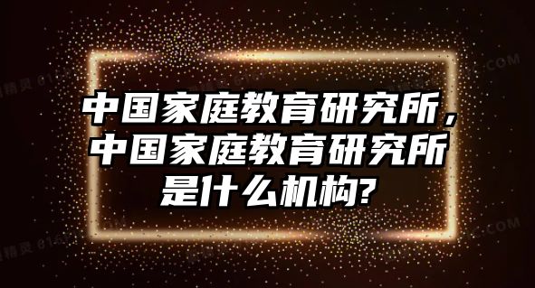 中國家庭教育研究所，中國家庭教育研究所是什么機構(gòu)?