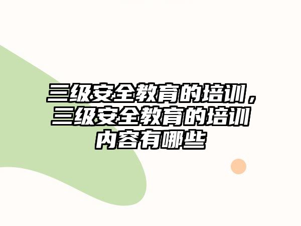 三級安全教育的培訓，三級安全教育的培訓內(nèi)容有哪些